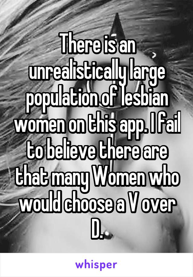 There is an unrealistically large population of lesbian women on this app. I fail to believe there are that many Women who would choose a V over D.