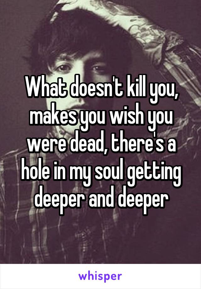 What doesn't kill you, makes you wish you were dead, there's a hole in my soul getting deeper and deeper