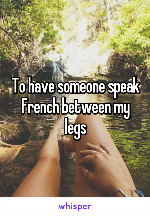 To have someone speak French between my legs
