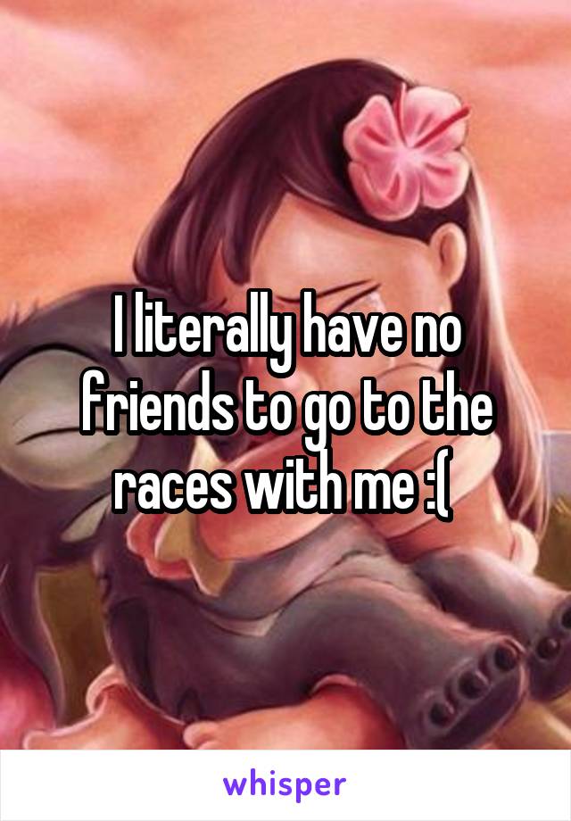 I literally have no friends to go to the races with me :( 