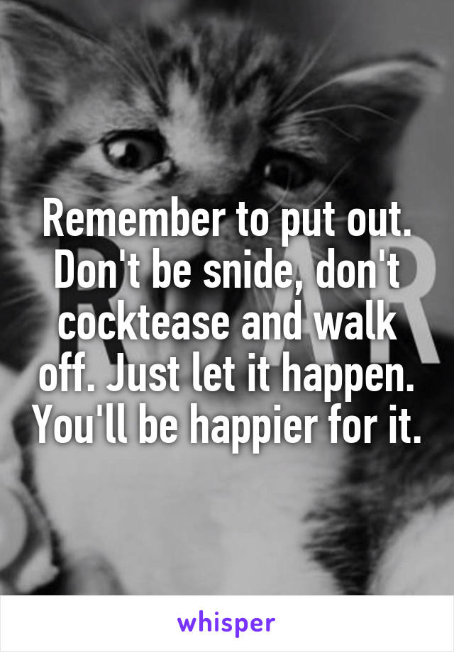 Remember to put out. Don't be snide, don't cocktease and walk off. Just let it happen. You'll be happier for it.