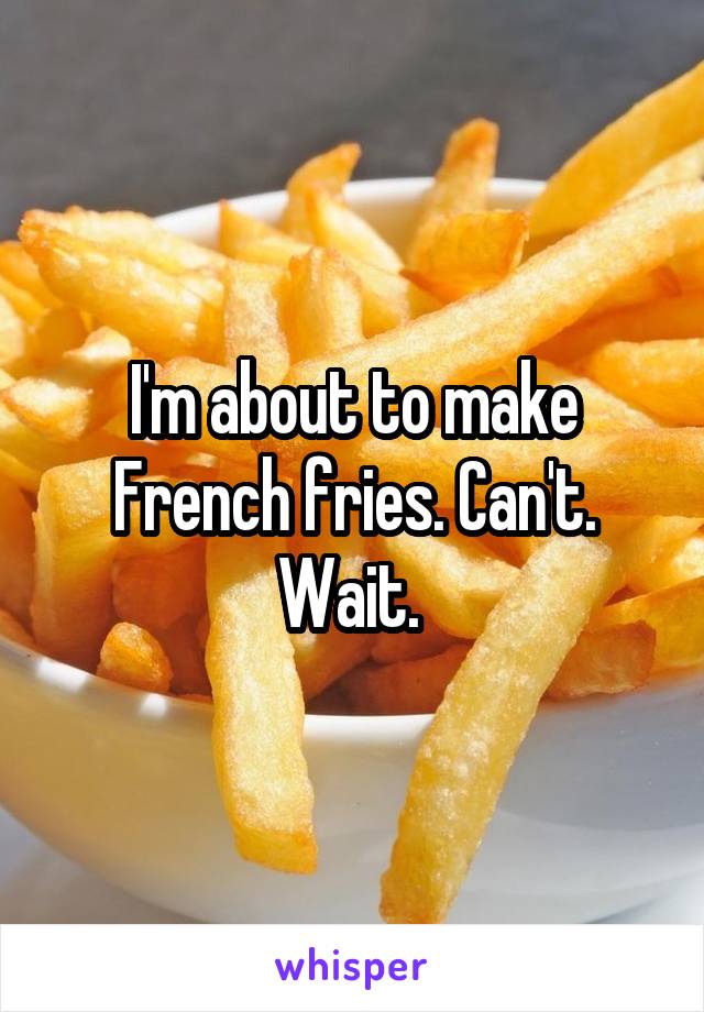 I'm about to make French fries. Can't. Wait. 