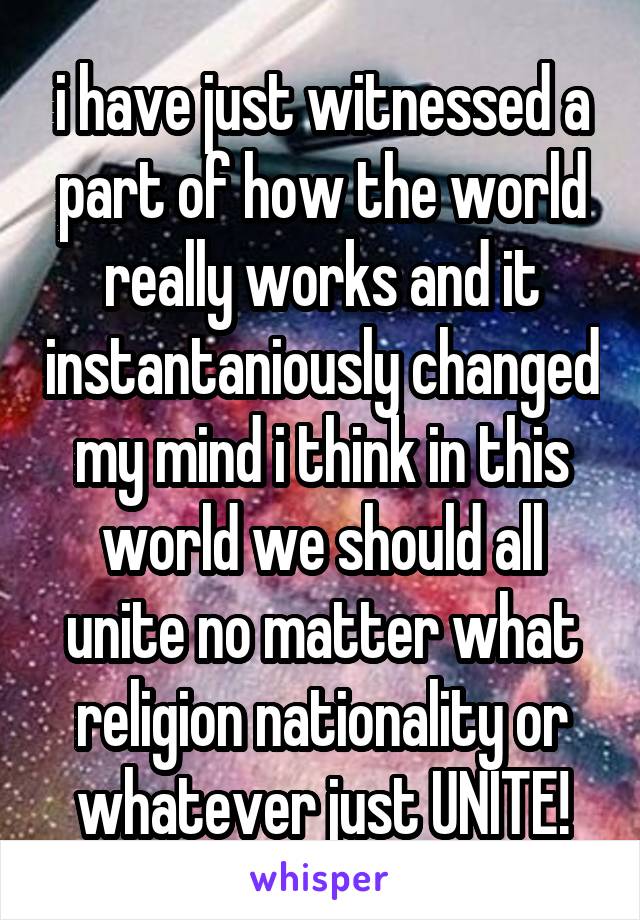 i have just witnessed a part of how the world really works and it instantaniously changed my mind i think in this world we should all unite no matter what religion nationality or whatever just UNITE!