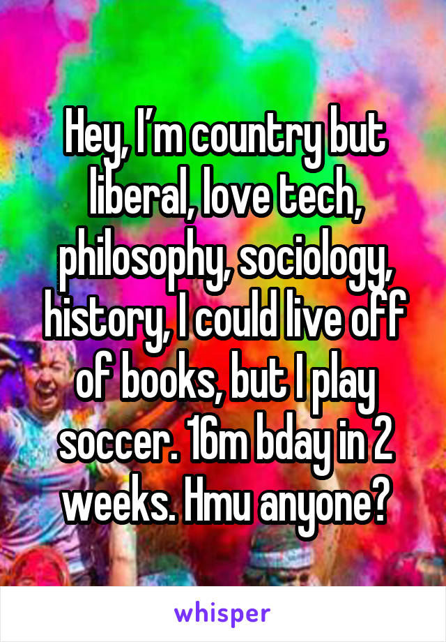 Hey, I’m country but liberal, love tech, philosophy, sociology, history, I could live off of books, but I play soccer. 16m bday in 2 weeks. Hmu anyone?