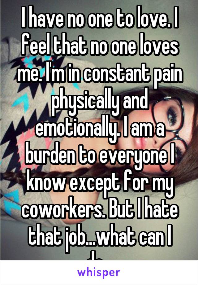 I have no one to love. I feel that no one loves me. I'm in constant pain physically and emotionally. I am a burden to everyone I know except for my coworkers. But I hate that job...what can I do...