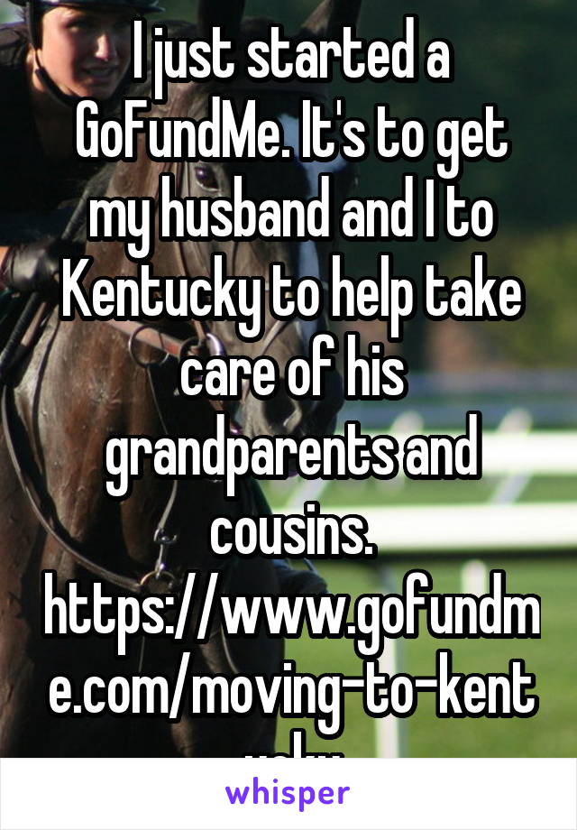 I just started a GoFundMe. It's to get my husband and I to Kentucky to help take care of his grandparents and cousins. https://www.gofundme.com/moving-to-kentucky