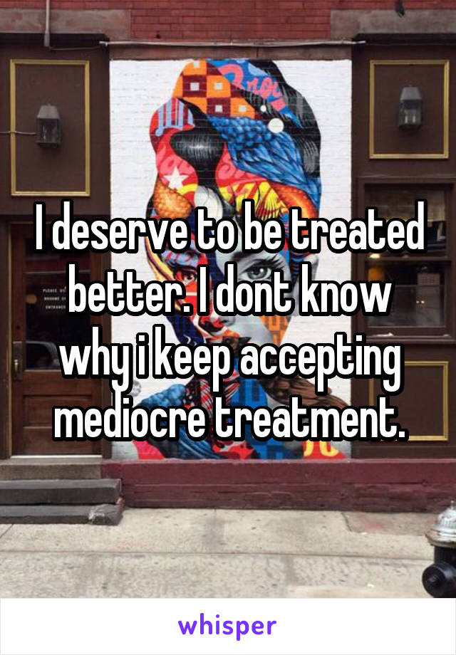 I deserve to be treated better. I dont know why i keep accepting mediocre treatment.