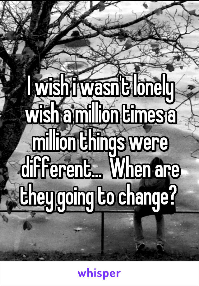 I wish i wasn't lonely wish a million times a million things were different...  When are they going to change? 