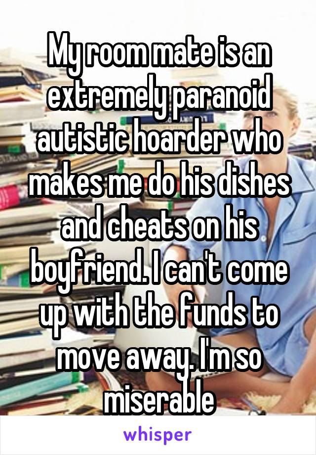 My room mate is an extremely paranoid autistic hoarder who makes me do his dishes and cheats on his boyfriend. I can't come up with the funds to move away. I'm so miserable