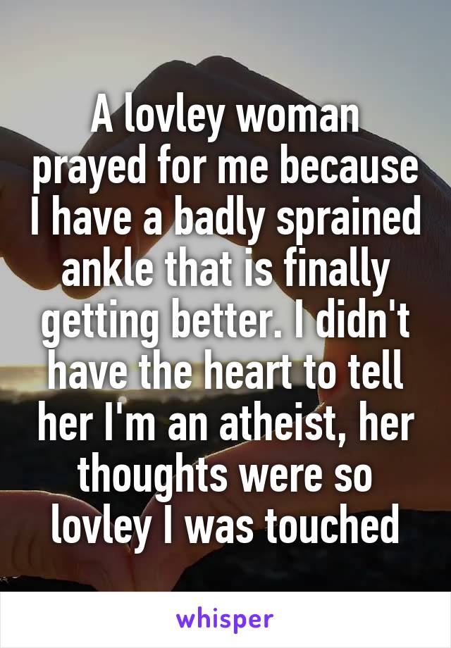 A lovley woman prayed for me because I have a badly sprained ankle that is finally getting better. I didn't have the heart to tell her I'm an atheist, her thoughts were so lovley I was touched