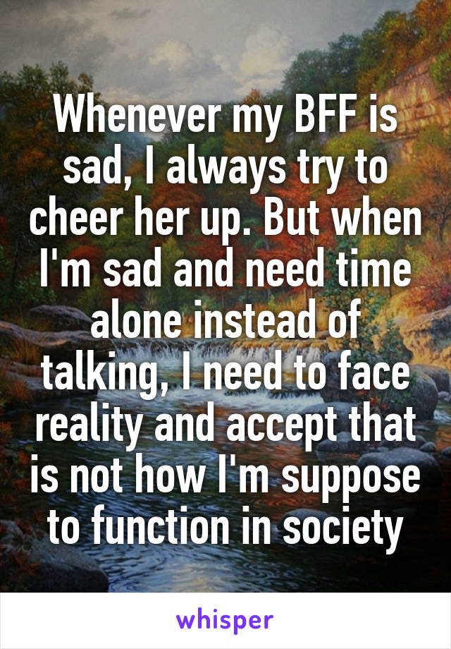 Whenever my BFF is sad, I always try to cheer her up. But when I'm sad and need time alone instead of talking, I need to face reality and accept that is not how I'm suppose to function in society