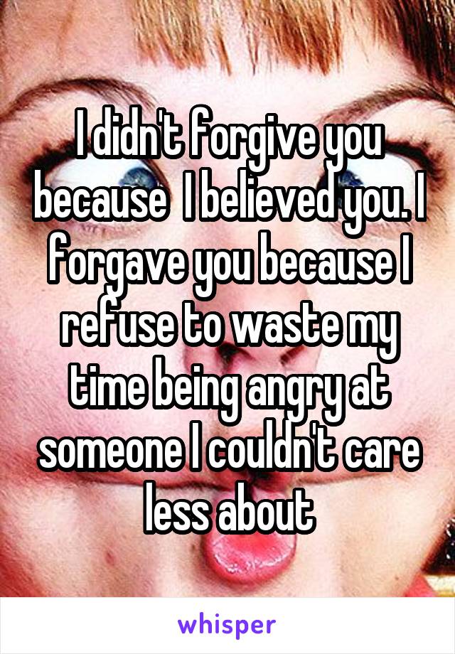 I didn't forgive you because  I believed you. I forgave you because I refuse to waste my time being angry at someone I couldn't care less about