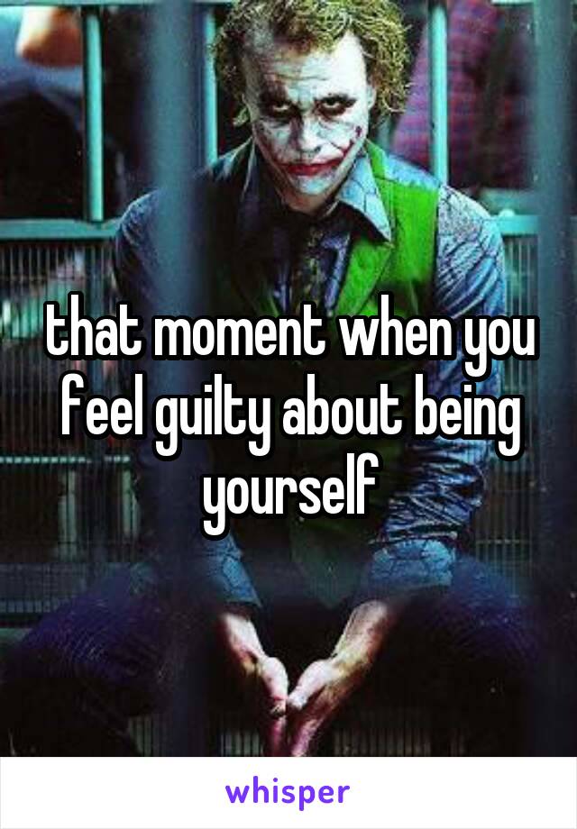 that moment when you feel guilty about being yourself