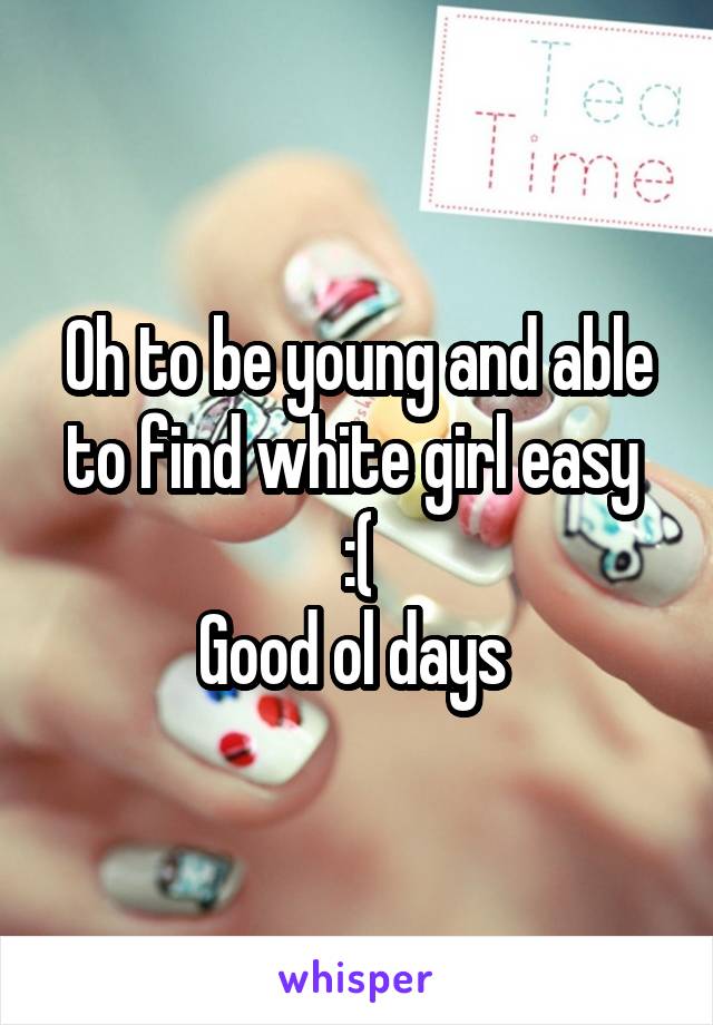 Oh to be young and able to find white girl easy 
:(
Good ol days 