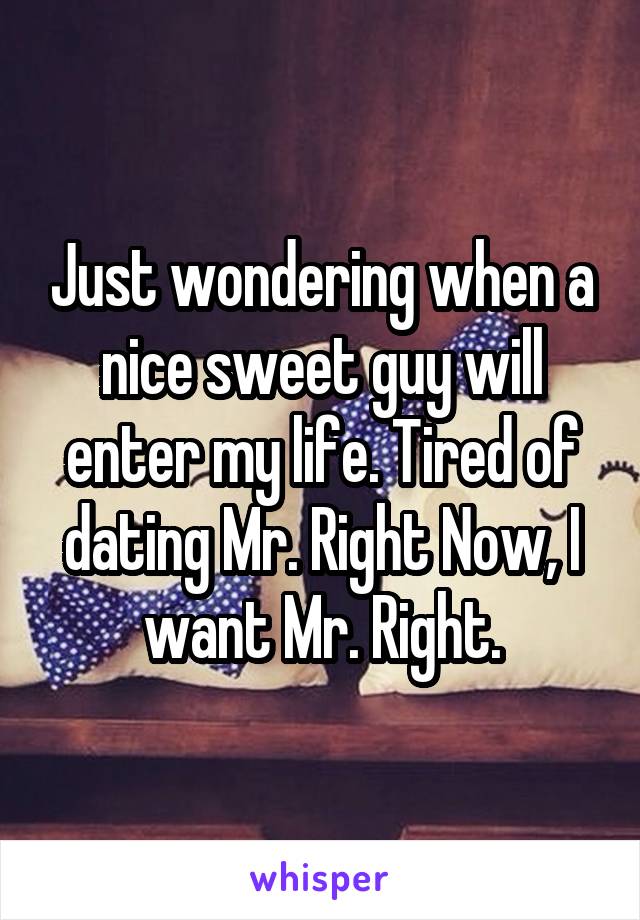 Just wondering when a nice sweet guy will enter my life. Tired of dating Mr. Right Now, I want Mr. Right.