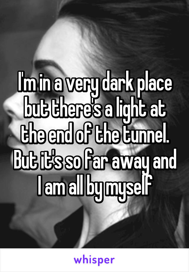 I'm in a very dark place but there's a light at the end of the tunnel. But it's so far away and I am all by myself