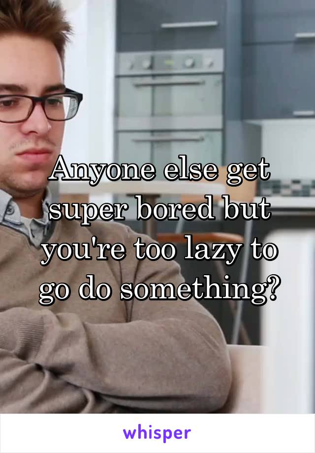 Anyone else get super bored but you're too lazy to go do something?
