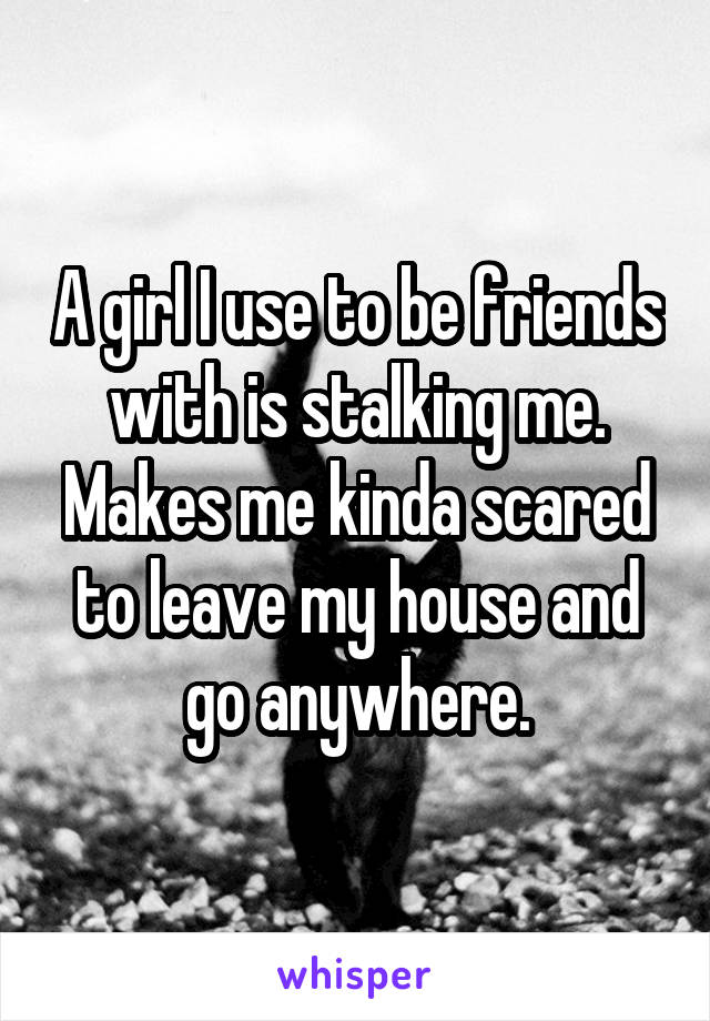 A girl I use to be friends with is stalking me. Makes me kinda scared to leave my house and go anywhere.