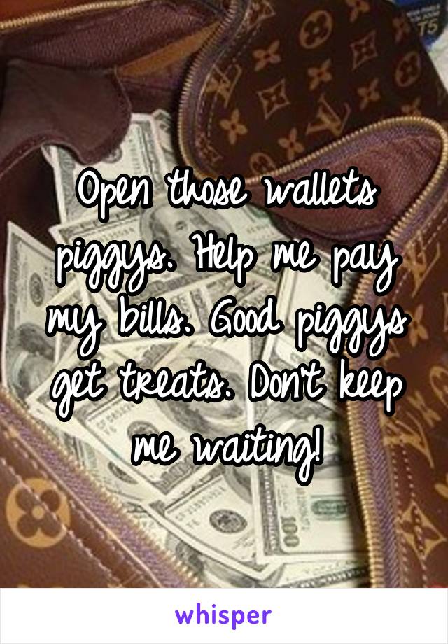 Open those wallets piggys. Help me pay my bills. Good piggys get treats. Don't keep me waiting!