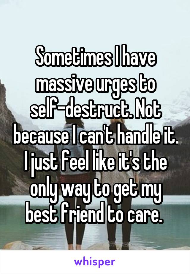 Sometimes I have massive urges to self-destruct. Not because I can't handle it. I just feel like it's the only way to get my best friend to care. 