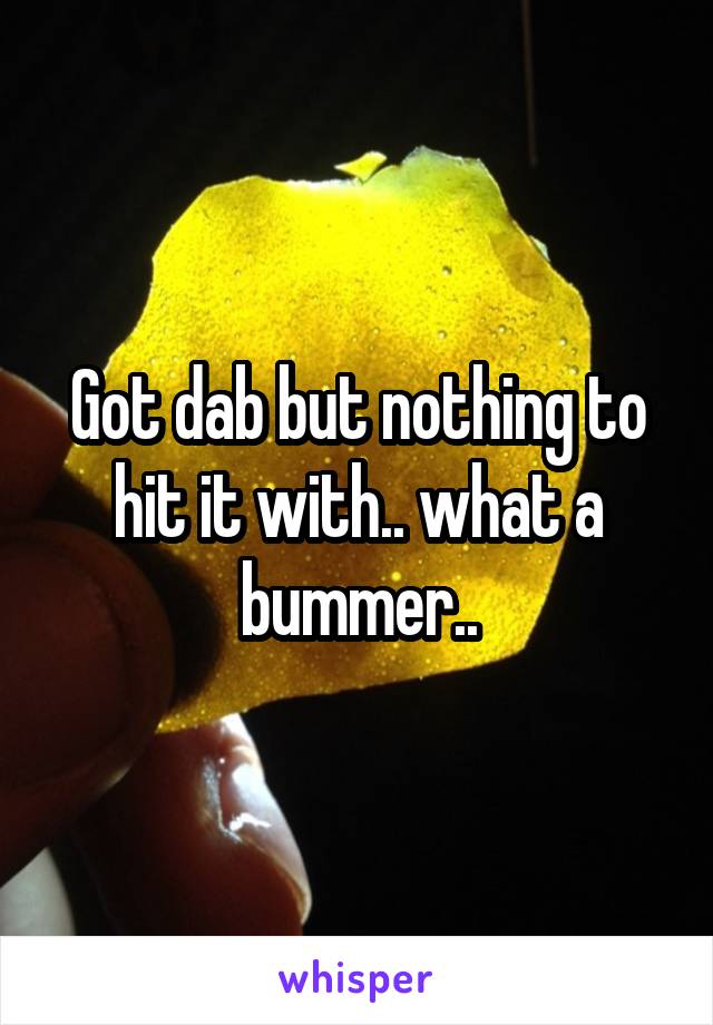 Got dab but nothing to hit it with.. what a bummer..