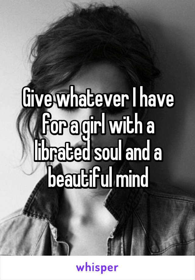 Give whatever I have for a girl with a librated soul and a beautiful mind