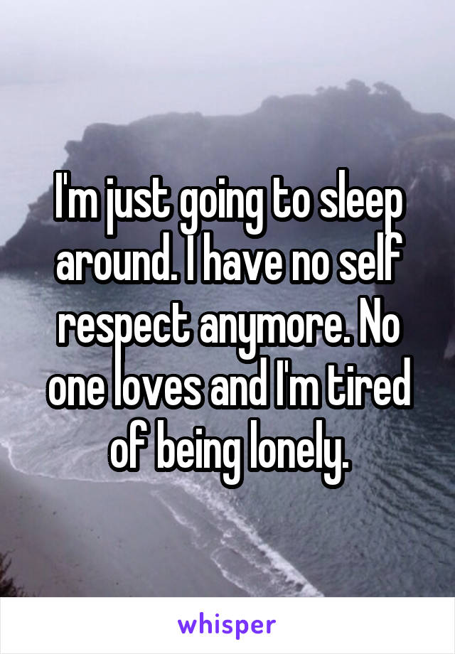 I'm just going to sleep around. I have no self respect anymore. No one loves and I'm tired of being lonely.