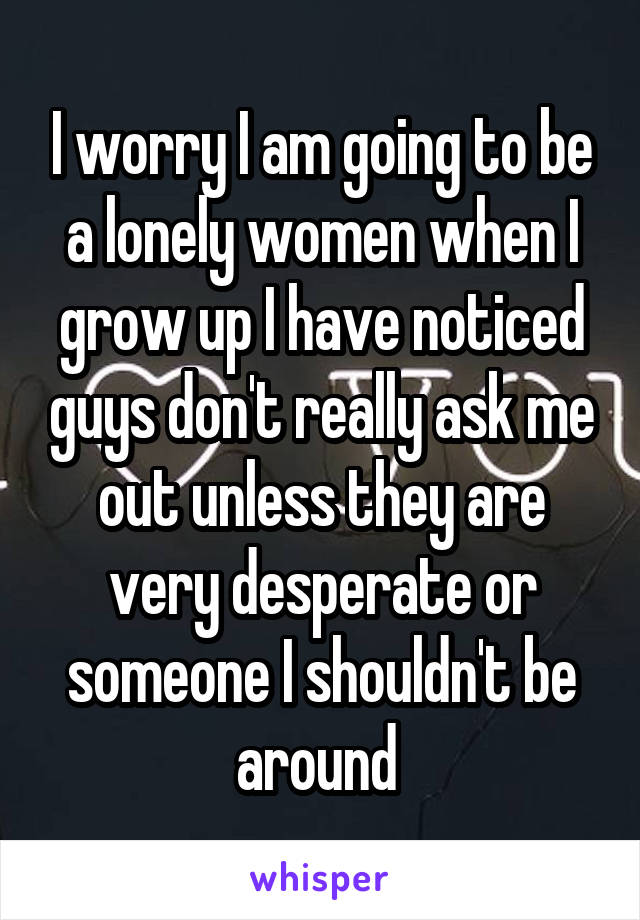 I worry I am going to be a lonely women when I grow up I have noticed guys don't really ask me out unless they are very desperate or someone I shouldn't be around 