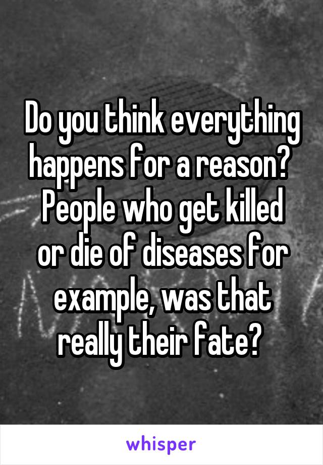 Do you think everything happens for a reason? 
People who get killed or die of diseases for example, was that really their fate? 
