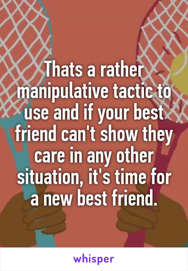 Thats a rather manipulative tactic to use and if your best friend can't show they care in any other situation, it's time for a new best friend.