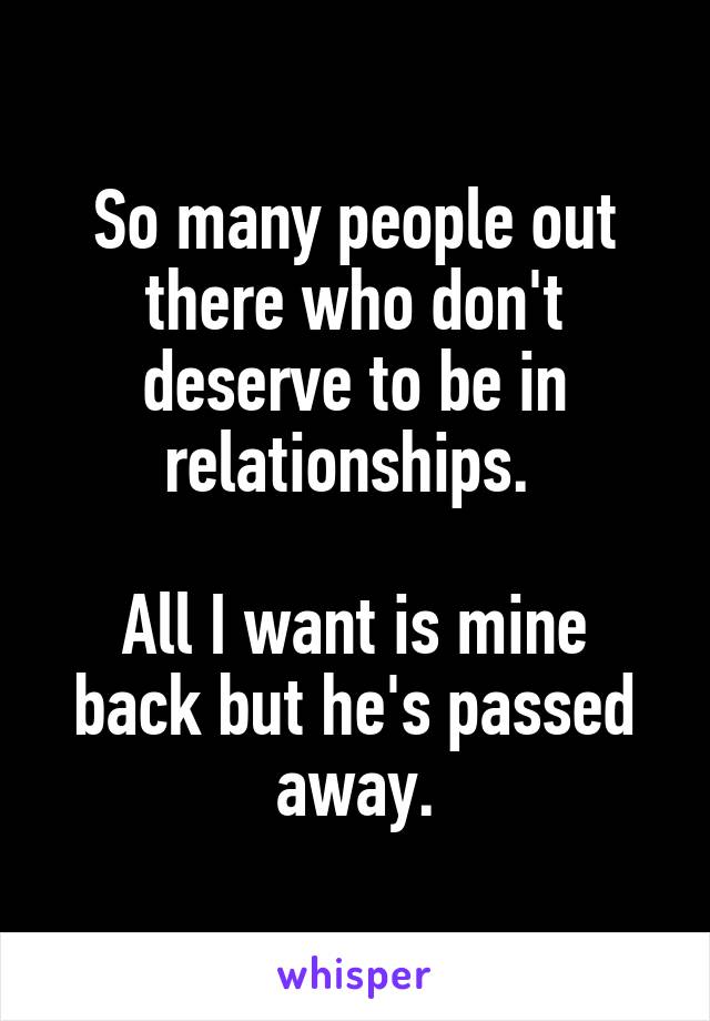 So many people out there who don't deserve to be in relationships. 

All I want is mine back but he's passed away.