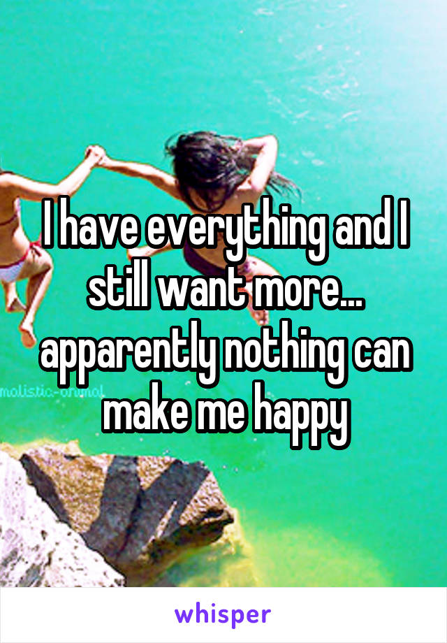 I have everything and I still want more... apparently nothing can make me happy