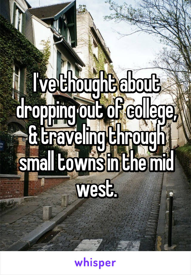 I've thought about dropping out of college, & traveling through small towns in the mid west.