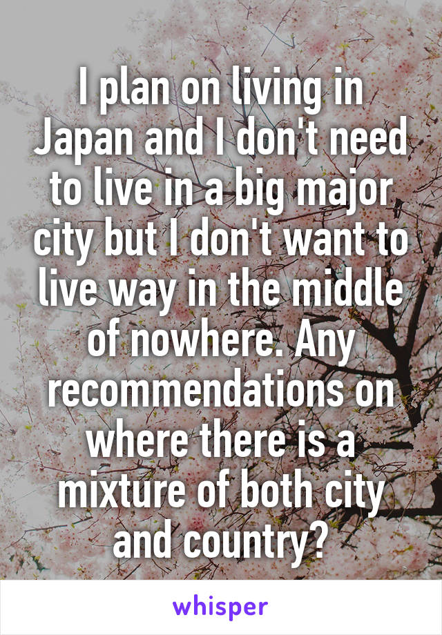 I plan on living in Japan and I don't need to live in a big major city but I don't want to live way in the middle of nowhere. Any recommendations on where there is a mixture of both city and country?