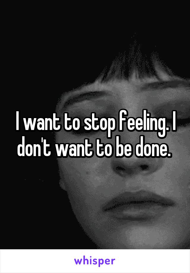 I want to stop feeling. I don't want to be done. 