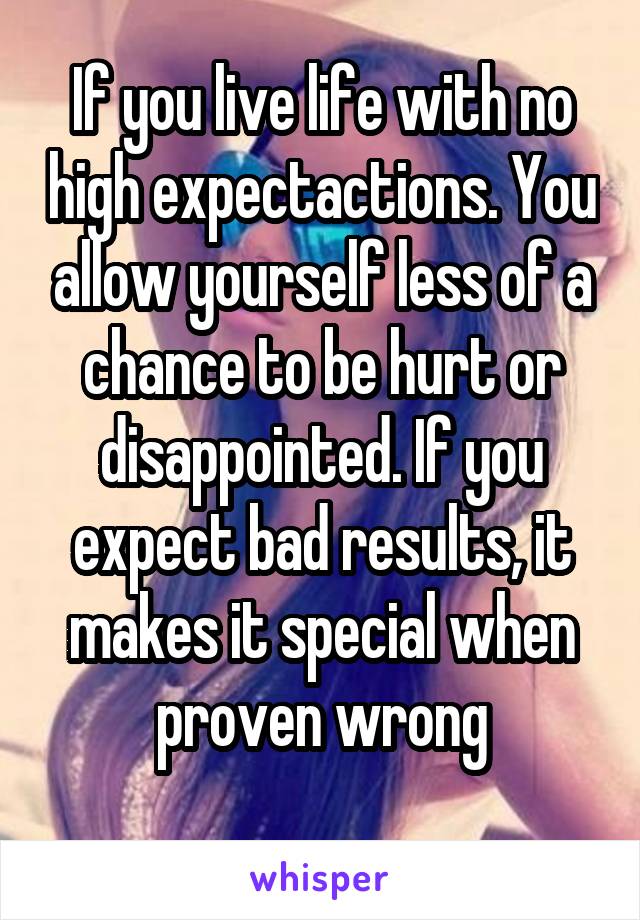 If you live life with no high expectactions. You allow yourself less of a chance to be hurt or disappointed. If you expect bad results, it makes it special when proven wrong
 