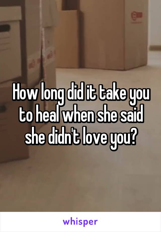 How long did it take you to heal when she said she didn't love you?