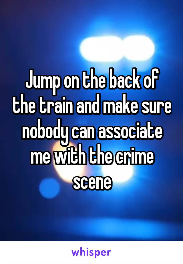 Jump on the back of the train and make sure nobody can associate me with the crime scene