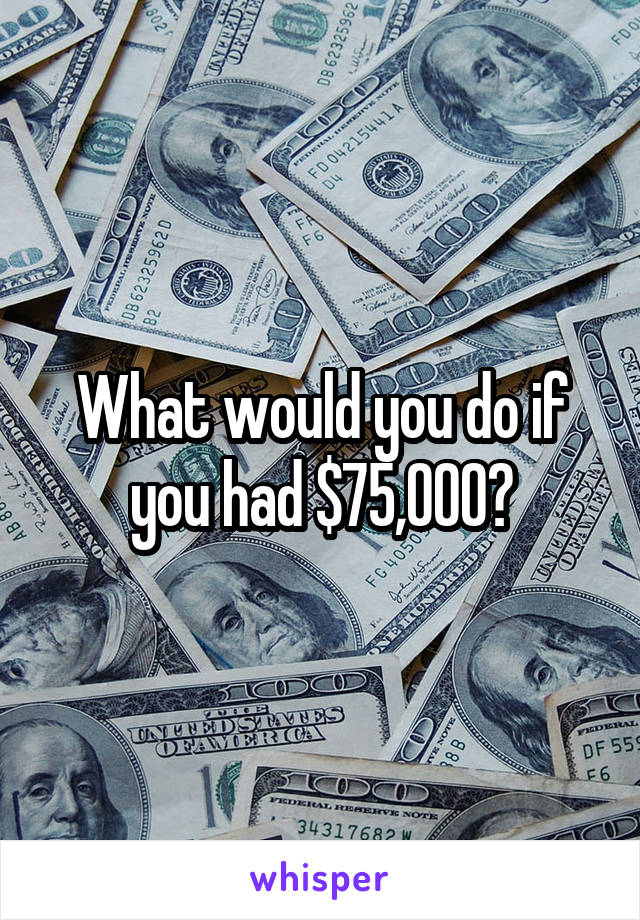 What would you do if you had $75,000?