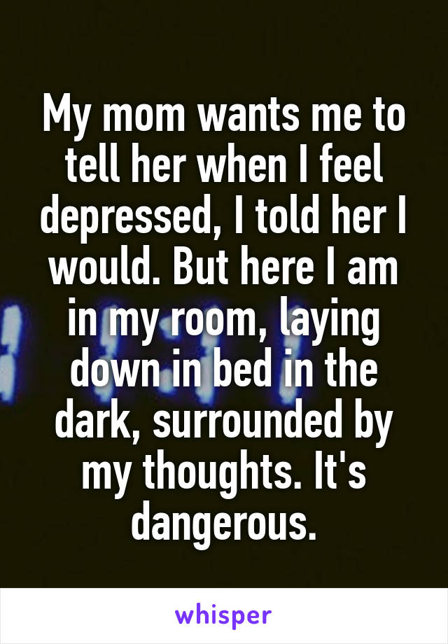 My mom wants me to tell her when I feel depressed, I told her I would. But here I am in my room, laying down in bed in the dark, surrounded by my thoughts. It's dangerous.