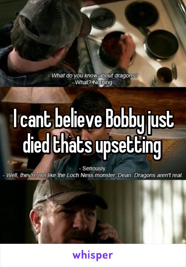 I cant believe Bobby just died thats upsetting 