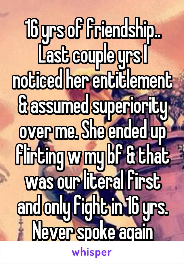 16 yrs of friendship.. Last couple yrs I noticed her entitlement & assumed superiority over me. She ended up flirting w my bf & that was our literal first and only fight in 16 yrs. Never spoke again