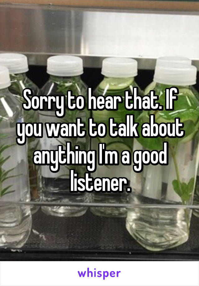 Sorry to hear that. If you want to talk about anything I'm a good listener.