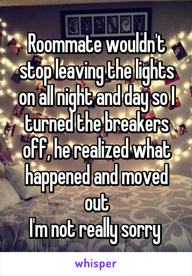 Roommate wouldn't stop leaving the lights on all night and day so I turned the breakers off, he realized what happened and moved out
I'm not really sorry 