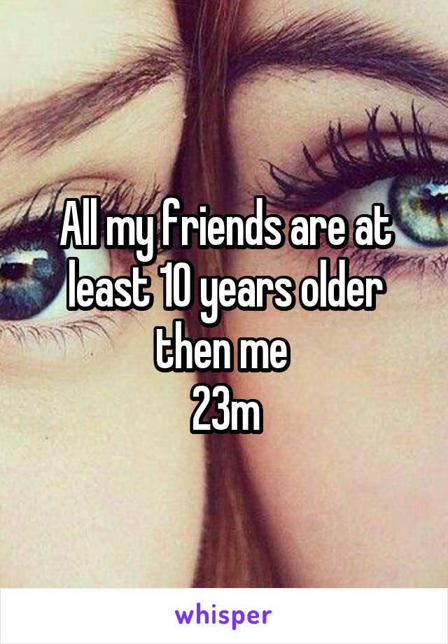 All my friends are at least 10 years older then me 
23m