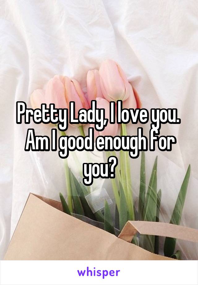 Pretty Lady, I love you. 
Am I good enough for you?