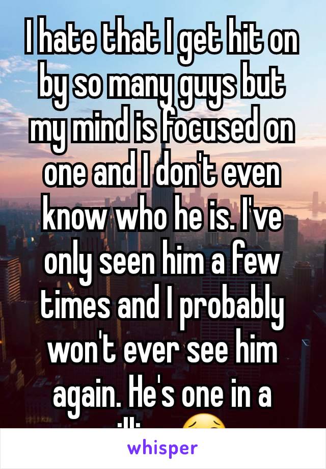 I hate that I get hit on by so many guys but my mind is focused on one and I don't even know who he is. I've only seen him a few times and I probably won't ever see him again. He's one in a million.😢