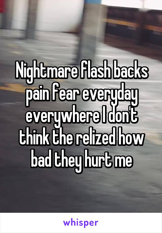 Nightmare flash backs pain fear everyday everywhere I don't think the relized how bad they hurt me