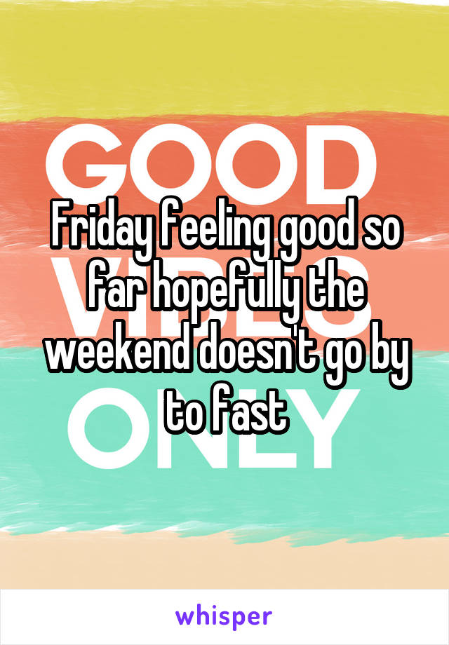 Friday feeling good so far hopefully the weekend doesn't go by to fast