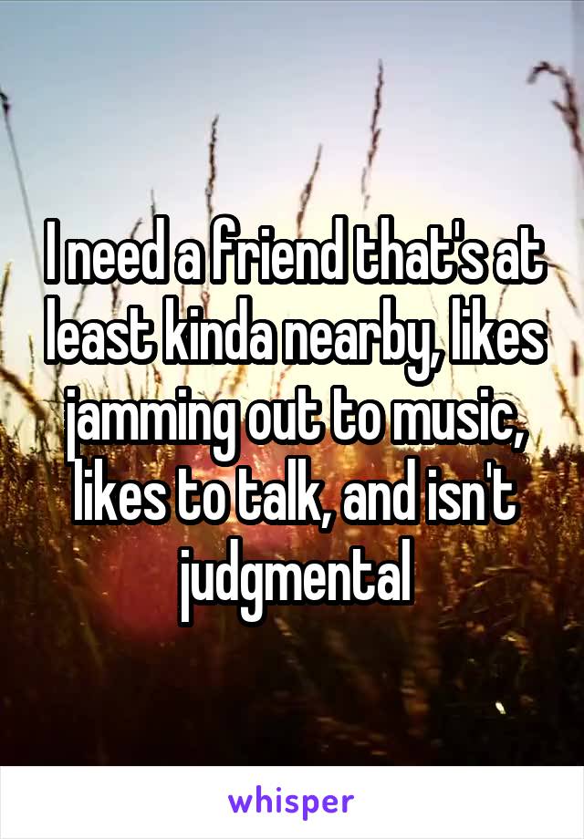 I need a friend that's at least kinda nearby, likes jamming out to music, likes to talk, and isn't judgmental